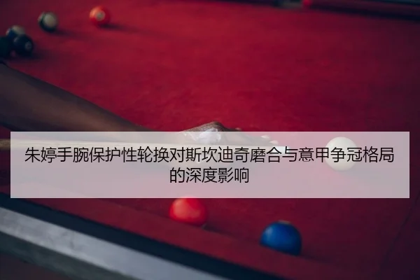朱婷手腕保护性轮换对斯坎迪奇磨合与意甲争冠格局的深度影响